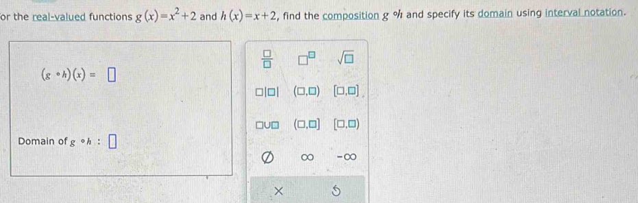 or the real-valued functions g(x)=x^2+2 and h(x)=x+2 , find the composition g°h and specify its domain using interval notation.
 □ /□   □^(□) sqrt(□ )
(gcirc h)(x)=□
(□ ,□ ) [□ ,□ ]
(□ ,□ ] [□ ,□ )
Domain of gcirc h:□
∞ -∞