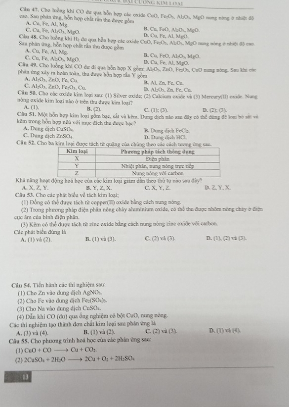 Cầu 47. Cho luồng khí CO dư qua hỗn hợp các oxide CuO, Fe: O_3,Al_2O_3,Mg(
cao. Sau phản ứng, hỗn hợp chất rần thu được gồm O nung nóng ở nhiệt độ
A. Cu,Fe,Al,Mg
B. Cu. FeC Al_2O_3,MgO.
C. Cu,Fe,Al_2O_3,MgO. D. Cu, Fe, Al, MgO.
Câu 48. Cho luồng khí H₂ dư qua hỗn hợp các oxide DuO Fe_2O_3,Al_2O_3,MgO
Sau phản ứng, hỗn hợp chất rắn thu được gồm 0 nung nóng ở nhiệt độ cao
A. Cu, Fe, Al, Mg.
B. Cu,FeO,Al_2O_3,MgO.
C. Cu,Fe, Al_2O_3,MgO. Cu,Fe , Al, MgO.
D.
Câu 49. Cho luồng khi CO dư đi qua hỗn hợp X gồm: Al_2O_3,ZnO,Fe_2O_3,CuO nung nông. Sau khi các
phản ứng xảy ra hoàn toàn, thu được hỗn hợp rắn Y gồm
Al_2O_3,ZnO,Fe,Cu.
C. Al_2O_3,ZnO,Fe_2O_3,Cu. B, Al, Zn, Fe, Cu.
D. ALO_3Zn FeCu
Câu 50. Cho các oxide kim loại sau: (1) Silver oxide; (2) Calcium oxide và (3) Mercury(II) oxide. Nung
nóng oxide kim loại nào ở trên thu được kim loại?
A. (1), B. (2). C. (1); (3). D. (2); (3)
Câu 51. Một hỗn hợp kim loại gồm bạc, sắt và kẽm. Dung dịch nào sau đây có thể dùng để loại bộ sắt và
kẽm trong hỗn hợp nêủ với mục địch thu được bạc?
A. Dung djch CuSO_4. B. Dung dịch FeCl_2.
C. Dung djch ZnSO_4. D. Dung dịch HCl.
Câu 52. Cho ba kim loại được tách từ quặng của chúng theo các cách tương ứng san.
Khả năng hoạt động hoá học của các kim loại giảm dần theo thứ tự nào sau đây?
A. X, Z, Y. B. Y, Z, X. C. X, Y, Z. D. Z, Y, X.
Câu 53. Cho các phát biểu về tách kim loại;
(1) Đồng có thể được tách từ copper(II) oxide bằng cách nung nóng.
(2) Trong phương pháp điện phân nóng chảy aluminium oxide, có thể thu được nhôm nông chây ở điện
cực âm của bình điện phân.
(3) Kẽm có thể được tách từ zinc oxide bằng cách nung nóng zinc oxide với carbon.
Các phát biểu đủng là
A. (1) và (2). B. (1) va(3). C. (2) và G ). D. (1),(2)vi(3).
Câu 54. Tiến hành các thí nghiệm sau:
(1) Cho Zn vào dung dịch AgNO_3.
(2) Cho Fe vào dung dịch Fe_2(SO_4)_3.
(3) Cho Na vào dung dịch CuSO_4.
(4) Dẫn khí CO (dư) qua ống nghiệm có bột CuO, nung nóng.
Các thí nghiệm tạo thành đơn chất kim loại sau phản ứng là
A. (3) va(4) B. (1) va(2) C. (2) val(3) D. (1)vi(4).
Câu 55. Cho phương trình hoá học của các phản ứng sau:
(1) CuO+COto Cu+CO_2.
(2) 2CuSO_4+2H_2Oto 2Cu+O_2+2H_2SO_4
13