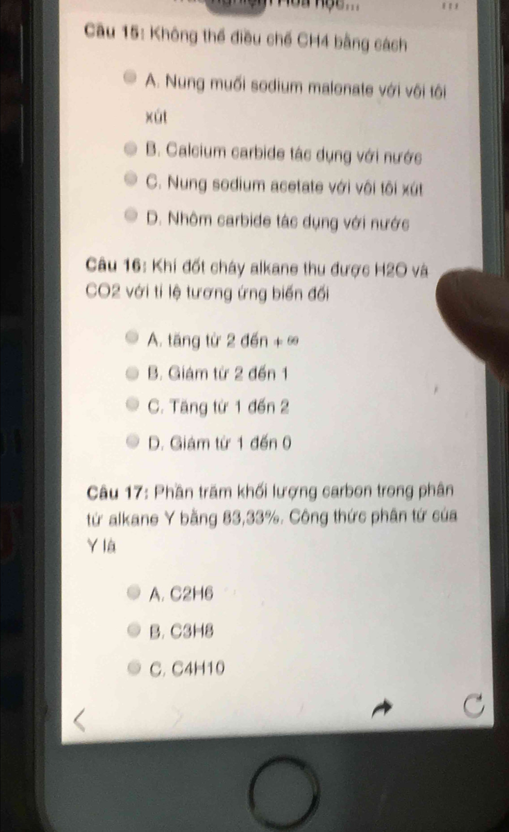 Không thể điều chế CH4 bằng cách
A. Nung muối sodium malonate với vôi tôi
xút
B. Calcium carbide tác dụng với nước
C. Nung sodium acetate với vôi tôi xút
D. Nhôm carbide tác dụng với nước
Câu 16: Khí đốt cháy alkane thu được H2O và
CO2 với tí lệ tương ứng biến đối
A. tăng từ 2 đến +∞
B. Giám từ 2 đến 1
C. Tăng từ 1 đến 2
D. Giám từ 1 đến 0
Câu 17: Phần trăm khối lượng carbon trong phân
từ alkane Y bằng 83, 33%. Công thức phân tứ của
Y là
A. C2H6
B. C3H8
C. C4H10