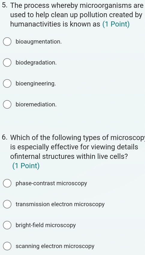 The process whereby microorganisms are
used to help clean up pollution created by
humanactivities is known as (1 Point)
bioaugmentation.
biodegradation.
bioengineering.
bioremediation.
6. Which of the following types of microscop
is especially effective for viewing details
ofinternal structures within live cells?
(1 Point)
phase-contrast microscopy
transmission electron microscopy
bright-field microscopy
scanning electron microscopy