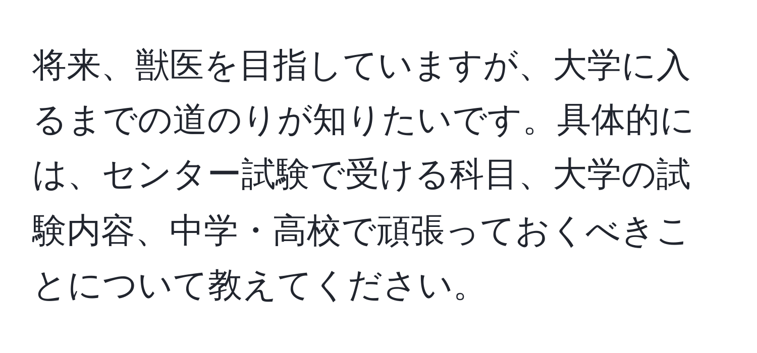 将来、獣医を目指していますが、大学に入るまでの道のりが知りたいです。具体的には、センター試験で受ける科目、大学の試験内容、中学・高校で頑張っておくべきことについて教えてください。