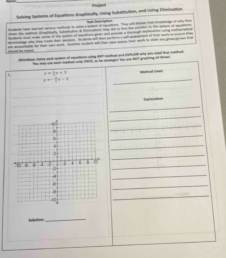 Project
Solving Systems of Equations Graphically, Using Substitution, and Using Elimination
Task Description
Students have learned various methods to solve a system of equations. They will display their knowledge of why they
chose the method (Graphically, Substitution & Elimination) they did to find the solution to the system of equations.
Students must make sense of the system of equations given and provide a thorough explanation using mathematical
terminology why they made their decision. Students will then perform a self-assessment of their work to ensure they
are accountable for their own work. Another student will then peer-assess their work to state any glows/grows that
should be noted.
Directions: Solve each system of equations using ANY method and EXPLAIN why you used that method.
You may use each method only ONCE, so be strategic! You are NOT graphing all threel
1.
y= 1/2 x+3
Method Uised:
y=- 3/2 x-5
_
_
_
Explanation
_
_
_
_
_
_
_
_
_
_
_
_
Solution:
_