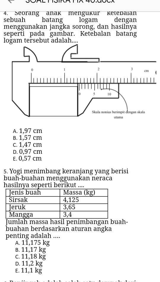 Seorang anak mengukur ketebaian
sebuah batang logam dengan
menggunakan jangka sorong, dan hasilnya
seperti pada gambar. Ketebalan batang
logam tersebut adalah....
A. 1,97 cm
B. 1,57 cm
c. 1,47 cm
D. 0,97 cm
E. 0,57 cm
5. Yogi menimbang keranjang yang berisi
buah-buahan menggunakan neraca
hasilnya seperti berikut ....
Jumlah massa hasil penimbangan buah-
buahan berdasarkan aturan angka
penting adalah ....
A. 11,175 kg
B. 11,17 kg
c. 11,18 kg
D. 11,2 kg
E. 11,1 kg