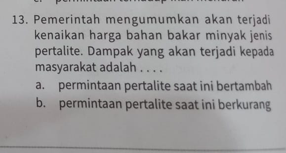 Pemerintah mengumumkan akan terjadi
kenaikan harga bahan bakar minyak jenis 
pertalite. Dampak yang akan terjadi kepada
masyarakat adalah . . . .
a. permintaan pertalite saat ini bertambah
b. permintaan pertalite saat ini berkurang