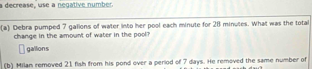 a decrease, use a negative number. 
(a) Debra pumped 7 gallons of water into her pool each minute for 28 minutes. What was the total 
change in the amount of water in the pool?
gallons
(b) Milan removed 21 fish from his pond over a period of 7 days. He removed the same number of