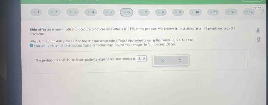 Español
8^(100) 2 =3 =4 =5 6 7 8 9 10 11 12 =13
Side effects: A new medical procedure produces side effects in 21% of the patients who receive it. In a clinical trial, 70 people undergo the A 
procedure. 
What is the probability that 19 or fewer experience side effects? Approximate using the normal curve. Use the 
Cumulative Normal Distribution Table or technology. Round your answer to four decimal places. 
The probability that 19 or fewer patients experience side effects is | 3.16 × 5