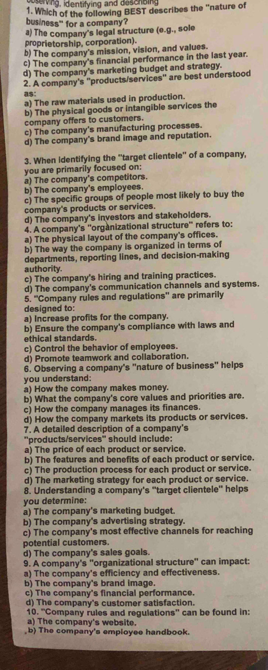 bserving, identifying and describing
1. Which of the following BEST describes the "nature of
business" for a company?
a) The company's legal structure (e.g., sole
proprietorship, corporation).
b) The company's mission, vision, and values.
c) The company's financial performance in the last year.
d) The company's marketing budget and strategy.
2. A company's ''products/services'' are best understood
as:
a) The raw materials used in production.
b) The physical goods or intangible services the
company offers to customers.
c) The company's manufacturing processes.
d) The company's brand image and reputation.
3. When identifying the ''target clientele'' of a company,
you are primarily focused on:
a) The company's competitors.
b) The company's employees.
c) The specific groups of people most likely to buy the
company's products or services.
d) The company's investors and stakeholders.
4. A company's ''orgànizational structure'' refers to:
a) The physical layout of the company's offices.
b) The way the company is organized in terms of
departments, reporting lines, and decision-making
authority.
c) The company's hiring and training practices.
d) The company's communication channels and systems.
5. ''Company rules and regulations'' are primarily
designed to:
a) Increase profits for the company.
b) Ensure the company's compliance with laws and
ethical standards.
c) Control the behavior of employees.
d) Promote teamwork and collaboration.
6. Observing a company's "nature of business" helps
you understand:
a) How the company makes money.
b) What the company's core values and priorities are.
c) How the company manages its finances.
d) How the company markets its products or services.
7. A detailed description of a company's
''products/services'' should include:
a) The price of each product or service.
b) The features and benefits of each product or service.
c) The production process for each product or service.
d) The marketing strategy for each product or service.
8. Understanding a company's "target clientele" helps
you determine:
a) The company's marketing budget.
b) The company's advertising strategy.
c) The company's most effective channels for reaching
potential customers.
d) The company's sales goals.
9. A company's ''organizational structure'' can impact:
a) The company's efficiency and effectiveness.
b) The company's brand image.
c) The company's financial performance.
d) The company's customer satisfaction.
10. ''Company rules and regulations'' can be found in:
a) The company's website.
b) The company's employee handbook.