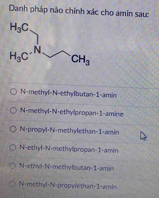 Danh pháp nào chính xác cho amin sau:
N-methyl-N-ethylbutan-1-amin
N-methyl-N-ethylpropan-1-amine
N-propyl-N-methylethan-1-amin
N-ethyl-N-methylpropan-1-amin
N-ethyl-N-methylbutan-1-amin
N-methyl-N-propylethan-1-amin