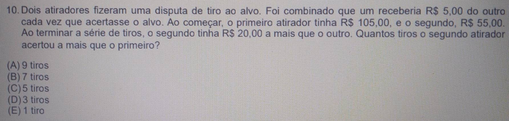 Dois atiradores fizeram uma disputa de tiro ao alvo. Foi combinado que um receberia R$ 5,00 do outro
cada vez que acertasse o alvo. Ao começar, o primeiro atirador tinha R$ 105,00, e o segundo, R$ 55,00.
Ao terminar a série de tiros, o segundo tinha R$ 20,00 a mais que o outro. Quantos tiros o segundo atirador
acertou a mais que o primeiro?
(A) 9 tiros
(B) 7 tiros
(C) 5 tiros
(D) 3 tiros
(E) 1 tiro