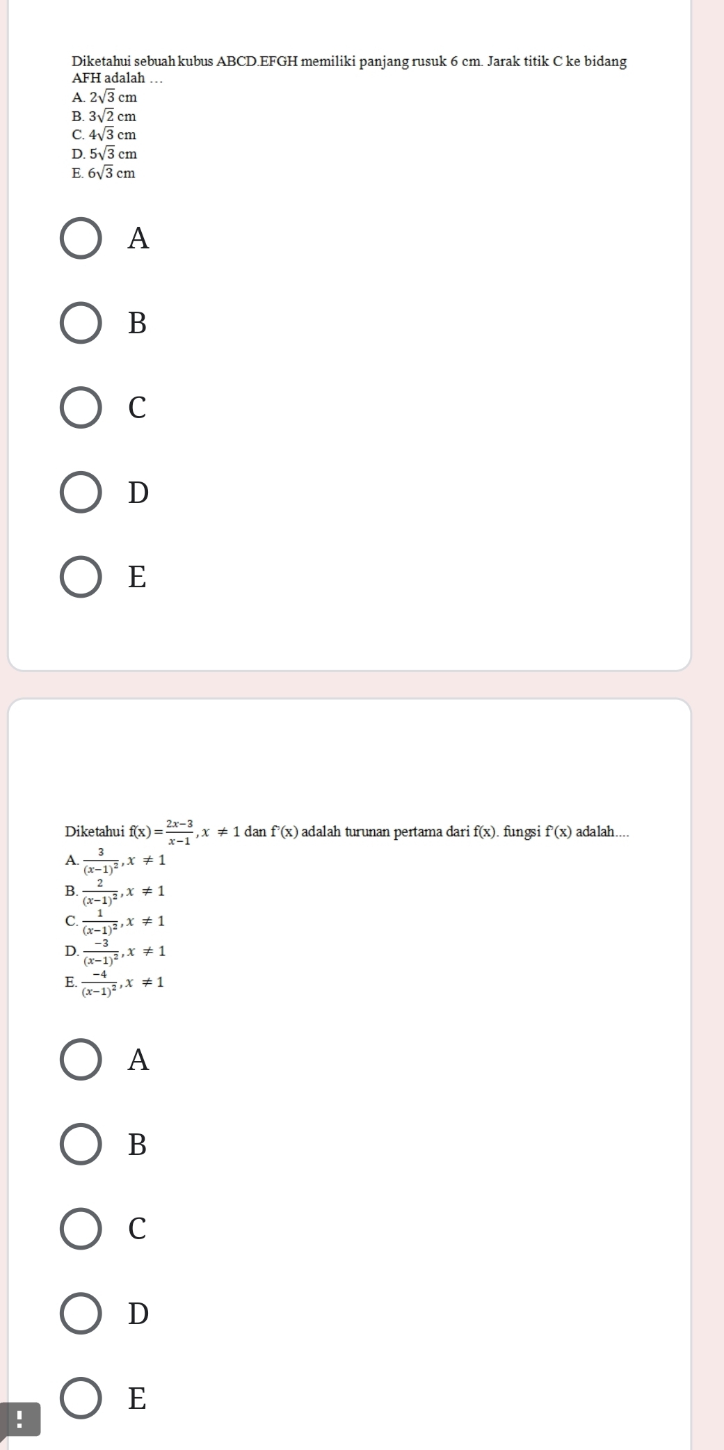 Diketahui sebuah kubus ABCD.EFGH memiliki panjang rusuk 6 cm. Jarak titik C ke bidang
AFH adalah …
A 2sqrt(3)cm
B 3sqrt(2)cm
C. 4sqrt(3)cm
D. 5sqrt(3)cm
E. 6sqrt(3)cm
A
B
C
D
E
Diketahui f(x)= (2x-3)/x-1 , x!= 1 dan f'(x) adalah turunan pertama dari f(x). fungsi f'(x) ada lah....
A. frac 3(x-1)^2, x!= 1
B. frac 2(x-1)^2, x!= 1
C frac 1(x-1)^2, x!= 1
D. frac -3(x-1)^2, x!= 1
E frac -4(x-1)^2, x!= 1
A
B
C
D
E
!