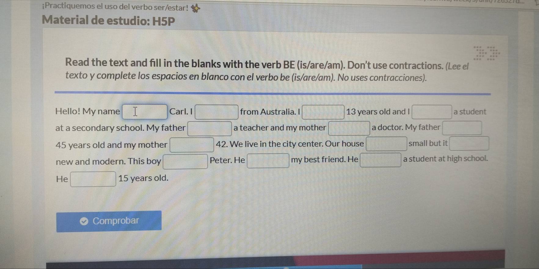 ¡Practiquemos el uso del verbo ser/estar! 
Material de estudio: H5P 
Read the text and fill in the blanks with the verb BE (is/are/am). Don't use contractions. (Lee el 
texto y complete los espacios en blanco con el verbo be (is/are/am). No uses contracciones). 
Hello! My name □ Carl. I □ from Australia. I □° 13 years old and I □ a student 
at a secondary school. My father  (|-2|)/|-2| =□° □° a teacher and my mother □ a doctor. My father
45 years old and my mother □ ·s ·s □^ 42. We live in the city center. Our house □ small but it 
new and modern. This boy x_□ □  Peter. He □ =□ my best friend. He □ a student at high school. 
He □ 15 years old. 
Comprobar