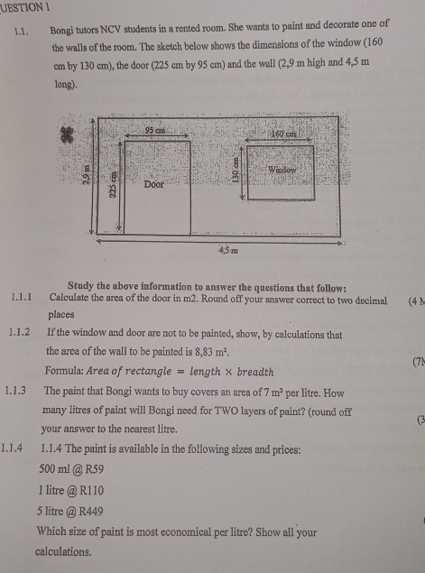 UESTION 1 
1.1. Bongi tutors NCV students in a rented room. She wants to paint and decorate one of 
the walls of the room. The sketch below shows the dimensions of the window (160
cm by 130 cm), the door (225 cm by 95 cm) and the wall (2,9 m high and 4,5 m
long). 
Study the above information to answer the questions that follow: 
1.1.1 Calculate the area of the door in m2. Round off your answer correct to two decimal (4 N 
places 
1.1.2 If the window and door are not to be painted, show, by calculations that 
the area of the wall to be painted is 8,83m^2. 
(7N 
Formula: Area of rectangle = length × breadth 
1.1.3 The paint that Bongi wants to buy covers an area of 7m^2 per litre. How 
many litres of paint will Bongi need for TWO layers of paint? (round off (3 
your answer to the nearest litre. 
1.1.4 1.1.4 The paint is available in the following sizes and prices:
500 ml @ R59
1 litre @ R110
5 litre @ R449
Which size of paint is most economical per litre? Show all your 
calculations.