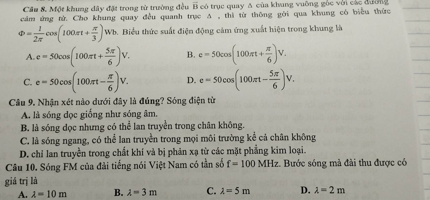 Một khung dây đặt trong từ trường đều vector B có trục quay Δ của khung vuông góc với các đường
cảm ứng từ. Cho khung quay đều quanh trục Δ , thì từ thông gởi qua khung có biểu thức
Phi = 1/2π  cos (100π t+ π /3 )Wb. 9. Biểu thức suất điện động cảm ứng xuất hiện trong khung là
A. e=50cos (100π t+ 5π /6 )V. e=50cos (100π t+ π /6 )V. 
B.
C. e=50cos (100π t- π /6 )V. e=50cos (100π t- 5π /6 )V. 
D.
Câu 9. Nhận xét nào dưới đây là đúng? Sóng điện từ
A. là sóng dọc giống như sóng âm.
B. là sóng dọc nhưng có thể lan truyền trong chân không.
C. là sóng ngang, có thể lan truyền trong mọi môi trường kể cả chân không
D. chi lan truyền trong chất khí và bị phản xạ từ các mặt phẳng kim loại.
Câu 10. Sóng FM của đài tiếng nói Việt Nam có tần số f=100MHz. Bước sóng mà đài thu được có
giá trị là
A. lambda =10m B. lambda =3m C. lambda =5m
D. lambda =2m