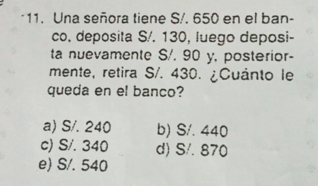 Una señora tiene S/. 650 en el ban-
co. deposita S/. 130, luego deposi-
ta nuevamente S/. 90 y, posterior-
mente, retira S/. 430. ¿Cuánto le
queda en el banco?
a) S/. 240 b) S/. 440
c) S/. 340
d) S/. 870
e) S/. 540