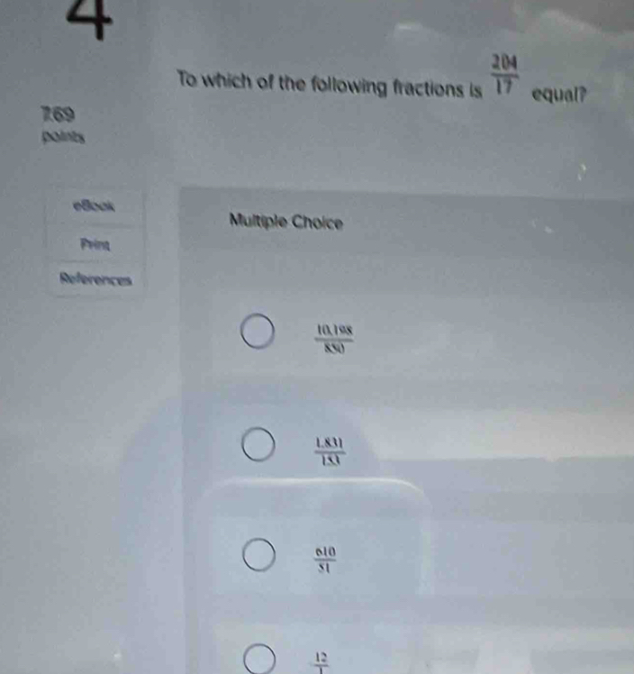 To which of the following fractions is  204/17  equal?
769
points
eBock
Multiple Choice
Frint
References
 (10.198)/850 
 (1.831)/1.53 
 610/51 
 12/1 