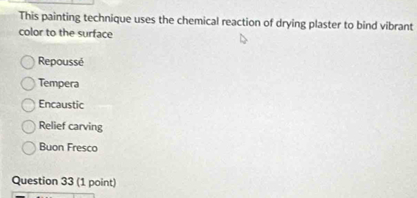 This painting technique uses the chemical reaction of drying plaster to bind vibrant
color to the surface
Repoussé
Tempera
Encaustic
Relief carving
Buon Fresco
Question 33 (1 point)