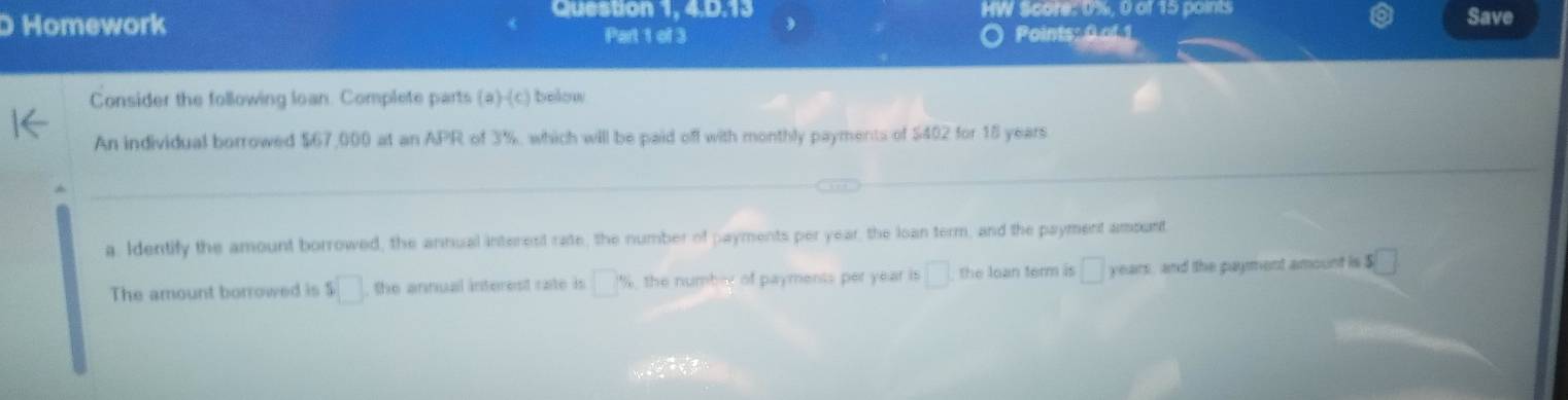 Cuestion 1, 4,0,13 HW Score: 0%, 0 of 15 points 
Homework Save 
Part 1 of 3 Points: 0 of 1 
Consider the following loan. Complete parts (a)-(c) below 
An individual borrowed $67,000 at an APR of 3%, which will be paid off with monthly payments of $402 for 15 years
a, Identify the amount borrowed, the annual interest rate, the number of payments per year, the loan term, and the payment amount 
The amount borrowed is s□ the annual interest rate is □ % the number of payments per year is □ the loạn term is □ years and the payment amount is $ □