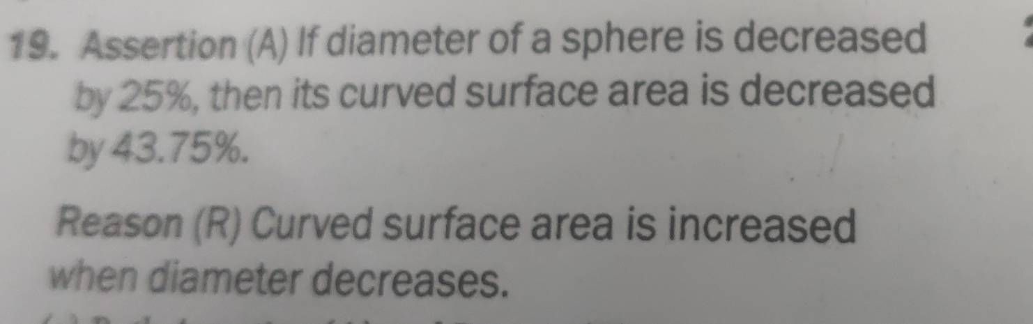 Assertion (A) If diameter of a sphere is decreased 
by 25%, then its curved surface area is decreased 
by 43.75%. 
Reason (R) Curved surface area is increased 
when diameter decreases.