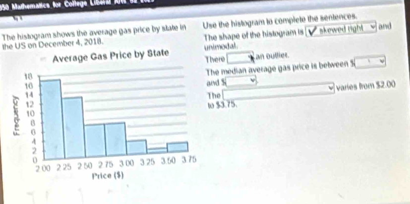 150 Mathematics for College Liberal A s 
The histogram shows the average gas price by state in Use the histogram to complete the sentences. 
the US on December 4, 2018. The shape of the histogram is skewed right and 
modal. 
ere □° Lan outlier. 
he median average yas price is between 3sqrt()
d $
varies from $2.00. 
The
$3.75.