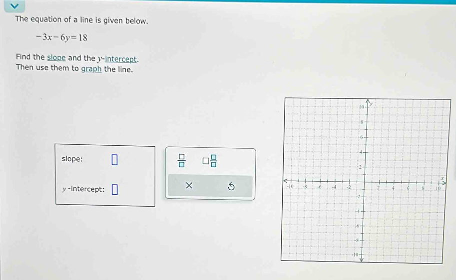 The equation of a line is given below.
-3x-6y=18
Find the slope and the y-intercept. 
Then use them to graph the line. 
slope:  □ /□   □  □ /□  
× 5 
y-intercept: