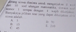 orang siswa diminta untuk mengerjakan 8 s
dari 10 soal ulangan matematika, dimana sol
nomor 1 sampai dengan 4 wajib dikerjakan
Banyaknya pilihan soat yang dapat dikerjakan olen
siswa adalah.....
A. 5
B. 15 D. 70
C. 45 E. 210