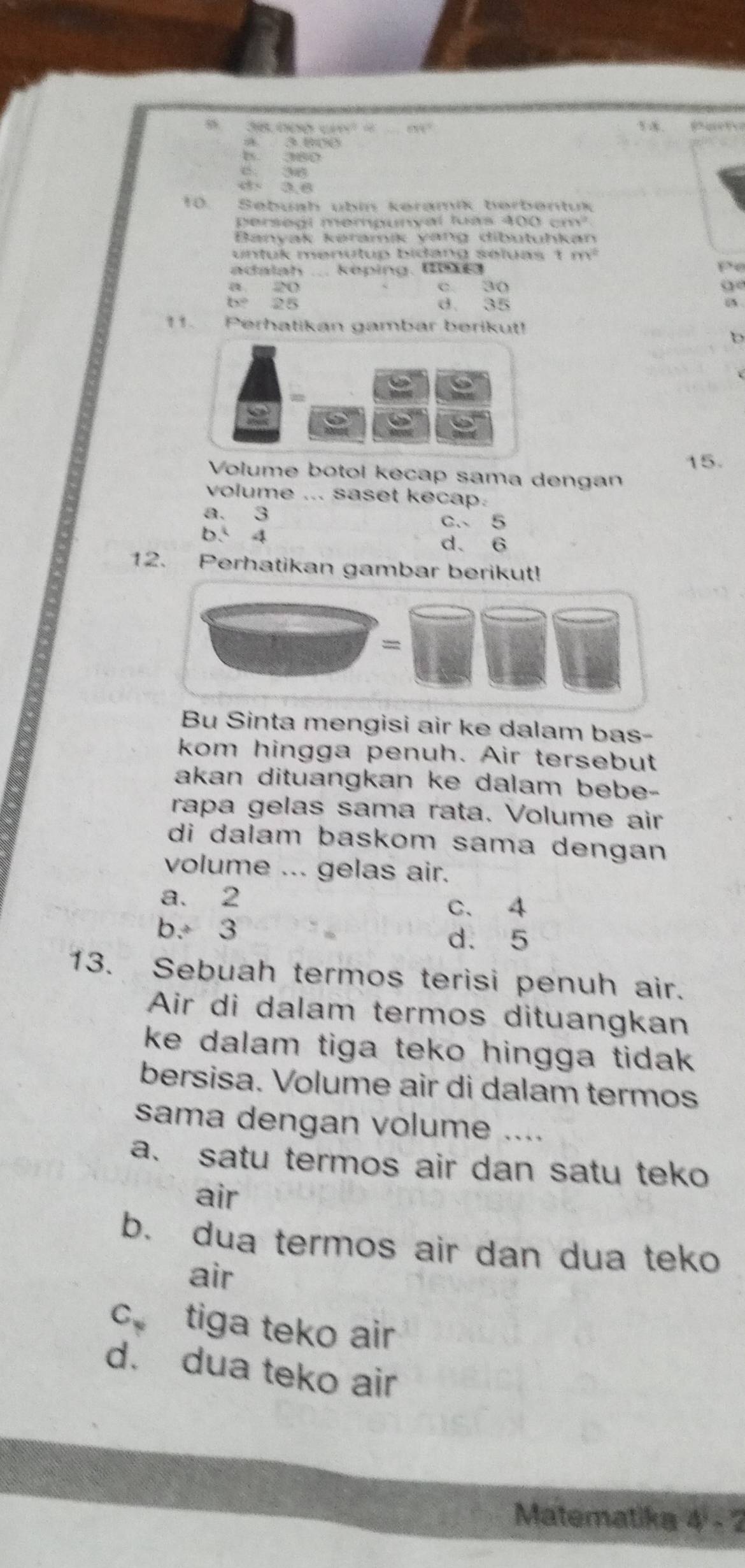 5 3000ó cm = a t
a 3.800

e 38
3.6
10. Sebuah übin keramik berbentuk
persegl mempunyal luas 400 cm²
Banyak kəramík yang dibutuhkan
untuk menutup bidang seluas 1 . m^2
adalah ... keping. (0
Po
a 20 c. 3 ( o
(x° 25 d. 35
iA
11. Perhatikan gambar berikut!
15.
Volume botol kecap sama dengan
volume ... saset kecap.
a. 3
c. 5
b. 4
d. 6
12. Perhatikan gambar berikut!
Bu Sinta mengisi air ke dalam bas-
kom hingga penuh. Air tersebut
akan dituangkan ke dalam bebe-
rapa gelas sama rata. Volume air
di dalam baskom sama dengan
volume ... gelas air.
a. 2 C. 4
b. 3 d. 5
13. Sebuah termos terisi penuh air.
Air di dalam termos dituangkan
ke dalam tiga teko hingga tida .
bersisa. Volume air di dalam termos
sama dengan volume …._
a. satu termos air dan satu teko
air
b. dua termos air dan dua teko
air
c tiga teko air
d. dua teko air
Matematika 4-2