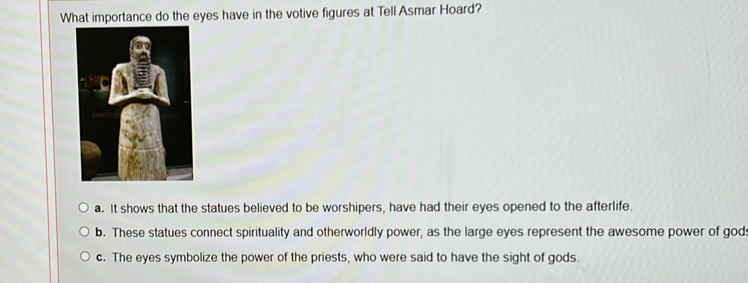 What importance do the eyes have in the votive figures at Tell Asmar Hoard?
a. It shows that the statues believed to be worshipers, have had their eyes opened to the afterlife.
b. These statues connect spirituality and otherworldly power, as the large eyes represent the awesome power of god:
c. The eyes symbolize the power of the priests, who were said to have the sight of gods.