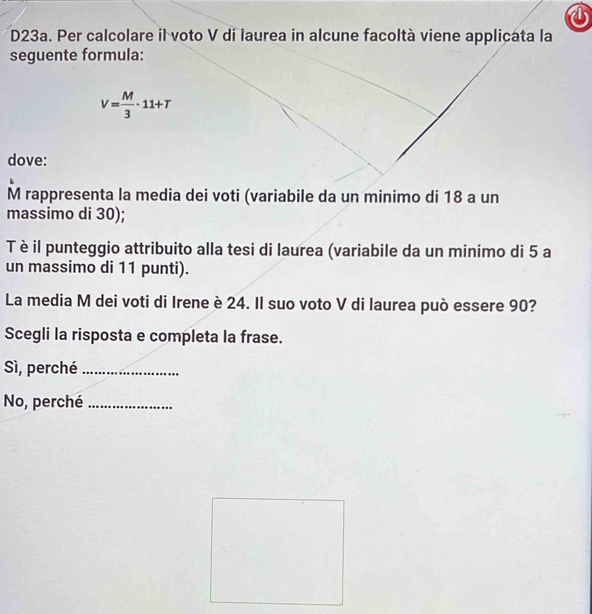 D23a. Per calcolare il voto V di laurea in alcune facoltà viene applicata la
seguente formula:
V= M/3 · 11+T
dove:
M rappresenta la media dei voti (variabile da un minimo di 18 a un
massimo di 30);
T è il punteggio attribuito alla tesi di laurea (variabile da un minimo di 5 a
un massimo di 11 punti).
La media M dei voti di Irene è 24. Il suo voto V di laurea può essere 90?
Scegli la risposta e completa la frase.
Sì, perché_
No, perché_