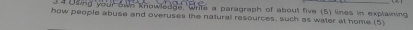 Osing your own knowledge, wrile a paragraph of about five (5) lines in explaining 
how people abuse and overuses the natural resources, such as water at home.(5)