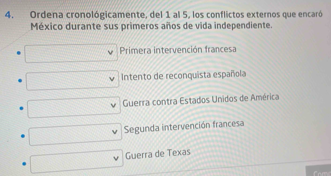 Ordena cronológicamente, del 1 al 5, los conflictos externos que encaró
México durante sus primeros años de vida independiente.
Primera intervención francesa
Intento de reconquista española
Guerra contra Estados Unidos de América
Segunda intervención francesa
Guerra de Texas