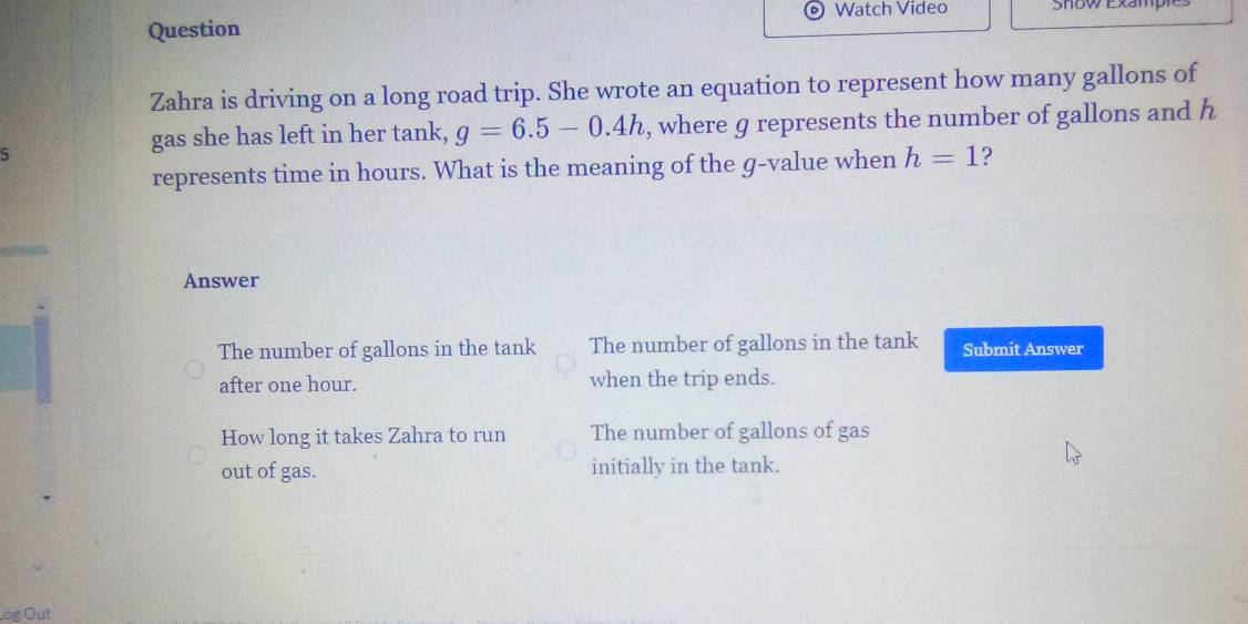 Watch Video Show Examp
Question
Zahra is driving on a long road trip. She wrote an equation to represent how many gallons of
5
gas she has left in her tank, g=6.5-0.4h , where g represents the number of gallons and h
represents time in hours. What is the meaning of the g -value when h=1 ?
Answer
The number of gallons in the tank The number of gallons in the tank Submit Answer
after one hour. when the trip ends.
How long it takes Zahra to run The number of gallons of gas
out of gas. initially in the tank.
Log Out