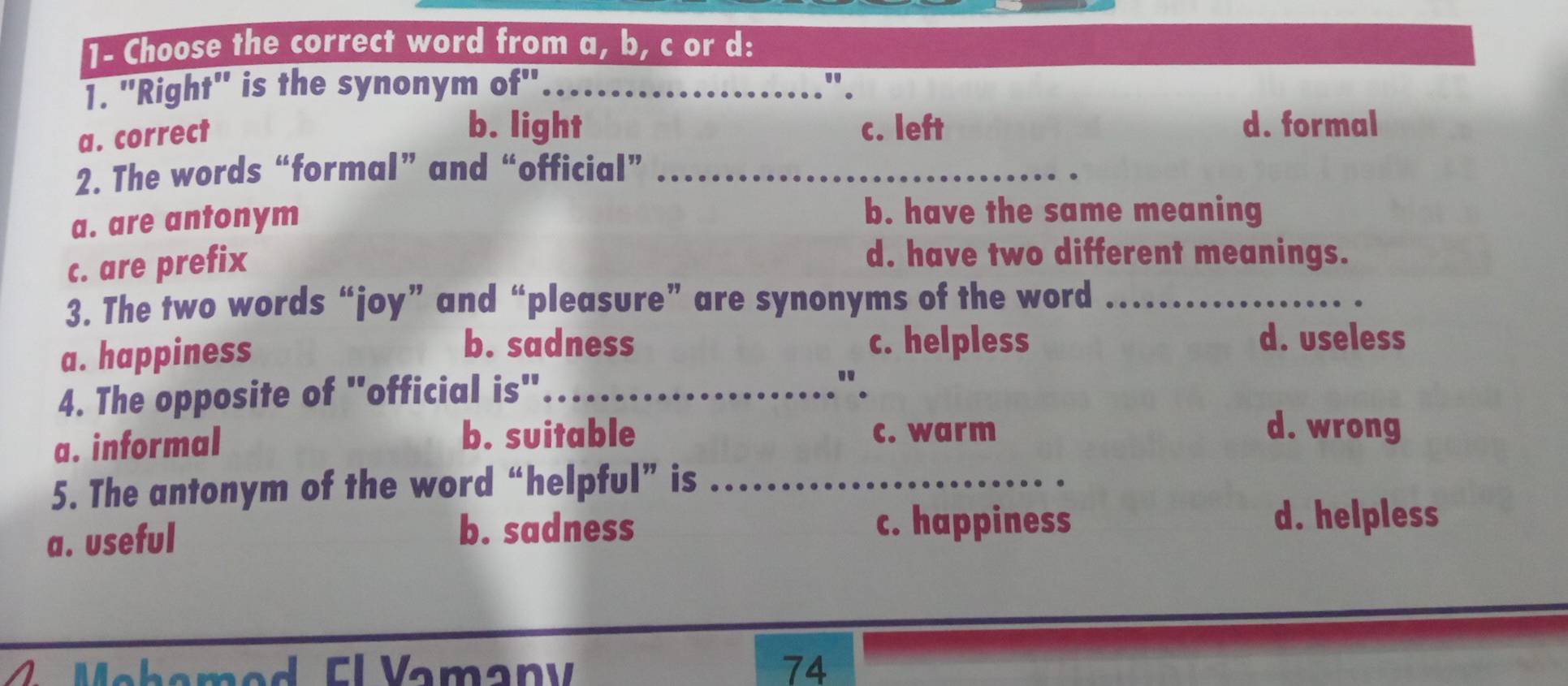 1- Choose the correct word from a, b, c or d:
1. 'Right' is the synonym of" _".
a. correct
b. light c. left d. formal
2. The words “formal” and “official”_
a. are antonym
b. have the same meaning
c. are prefix
d. have two different meanings.
3. The two words “joy” and “pleasure” are synonyms of the word_
a. happiness
b. sadness c. helpless d. useless
4. The opposite of "official is"_
"
b. suitable d. wrong
a. informal c. warm
5. The antonym of the word “helpful” is_
a. useful b. sadness
c. happiness d. helpless
Mehemed El Vamany 74