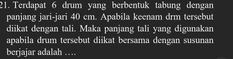 Terdapat 6 drum yang berbentuk tabung dengan 
panjang jari-jari 40 cm. Apabila keenam drm tersebut 
diikat dengan tali. Maka panjang tali yang digunakan 
apabila drum tersebut diikat bersama dengan susunan 
berjajar adalah …_