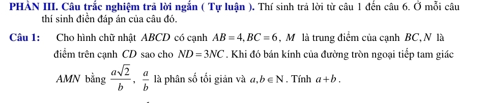 PHẢN III. Câu trắc nghiệm trả lời ngắn ( Tự luận ). Thí sinh trả lời từ câu 1 đến câu 6. Ở mỗi câu 
thí sinh điền đáp án của câu đó. 
Câu 1: Cho hình chữ nhật ABCD có cạnh AB=4, BC=6 , Mô là trung điểm của cạnh BC, N là 
điểm trên cạnh CD sao cho ND=3NC. Khi đó bán kính của đường tròn ngoại tiếp tam giác 
AMN bằng  asqrt(2)/b ,  a/b  là phân số tối giản và a, b∈ N. Tính a+b.