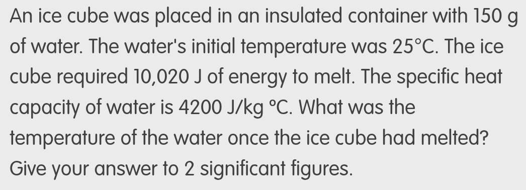 An ice cube was placed in an insulated container with 150 g
of water. The water's initial temperature was 25°C. The ice 
cube required 10,020 J of energy to melt. The specific heat 
capacity of water is 4200J/kg°C. What was the 
temperature of the water once the ice cube had melted? 
Give your answer to 2 significant figures.