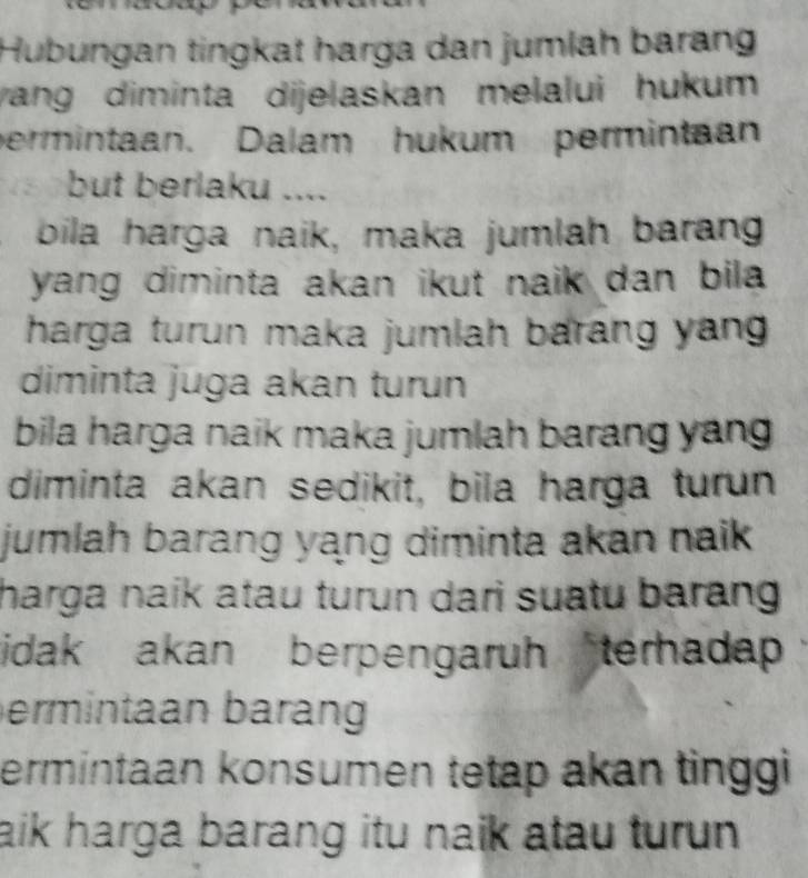 Hubungan tingkat harga dan jumlah barang 
yang diminta dijelaskan melalui hukum 
permintaan. Dalam hukum permintaan 
but berlaku .... 
bila harga naik, maka jumlah barang 
yang diminta akan ikut naik dan bila . 
harga turun maka jumlah barang yan . 
diminta juga akan turun 
bila harga naik maka jumlah barang yang . 
diminta akan sedikit, bila harga turun 
jumlah barang yang diminta akan naik. 
harga naik atau turun dari suatu barang 
idak akan berpengaruh terhadap 
ermintaan barang 
ermintaan konsumen tetap akan tinggi 
aik harga barang itu naik atau turun .