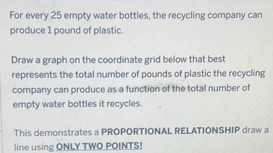 For every 25 empty water bottles, the recycling company can 
produce 1 pound of plastic. 
Draw a graph on the coordinate grid below that best 
represents the total number of pounds of plastic the recycling 
company can produce as a function of the total number of 
empty water bottles it recycles. 
This demonstrates a PROPORTIONAL RELATIONSHIP draw a 
line using ONLY TWO POINTS!