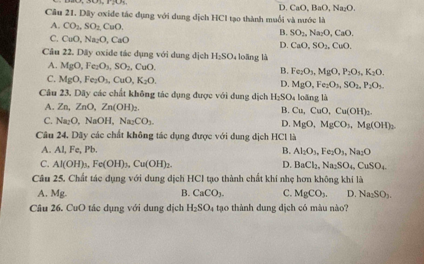 D. CaO,Ba O, Na_2O.
Câu 21. Dãy oxide tác dụng với dung dịch HCI tạo thành muối và nước là
A. CO_2,SO_2,CuO. B. SO_2,Na_2O,CaO.
C. CuO,Na_2O,CaO
D. CaO,SO_2,CuO.
Cầu 22. Dãy oxide tác dụng với dung dịch H_2SO_4 loãng là
A. MgO,Fe_2O_3,SO_2. ( CuO. B. Fe_2O_3,MgO,P_2O_5,K_2O.
C. MgO,Fe_2O_3,CuO,K_2O.
D. MgO,Fe_2O_3,SO_2,P_2O_5.
Câu 23. Dãy các chất không tác dụng được với dung dịch H_2SO_4 loãng là
A. Zn,ZnO,Zn(OH)_2. B. Cu,CuO,Cu(OH)_2.
C. Na_2O,NaOH Na_2CO_3. D. MgO,MgCO_3,Mg(OH)_2.
Câu 24. Dãy các chất không tác dụng được với dung dịch HCl là
A. Al, Fe, Pb. B. Al_2O_3,Fe_2O_3,Na_2O
C. Al(OH)_3,Fe(OH)_3,Cu(OH)_2. D. BaCl_2,Na_2SO_4,CuSO_4.
Câu 25. Chất tác dụng với dung dịch HCl tạo thành chất khí nhẹ hơn không khí là
A. Mg. B. CaCO_3. C. MgCO_3. D. Na_2SO_3.
Câu 26. CuO tác dụng với dung dịch H_2SO_4 tạo thành dung dịch có màu nào?