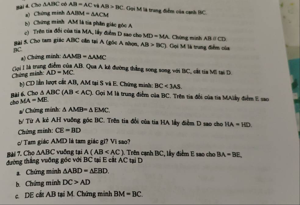 Cho △ ABC có AB=AC và AB>BC. Gọi M là trung điểm của cạnh BC. 
a) Chứng minh △ ABM=△ ACM
b) Chứng minh AM là tia phân giác góc A
c) Trên tia đối của tia MA, lấy điểm D sao cho MD=MA.. Chứng minh ABparallel CD. 
Bài 5. Cho tam giác ABC cân tại A (góc A nhọn, AB>BC). Gọi M là trung điểm của
BC. 
a) Chứng minh: △ AMB=△ AMC
Gọi I là trung điểm của AB. Qua A kẻ đường thẳng song song với BC, cắt tia MI tại D. 
Chứng minh: AD=MC. 
b) CD lần lượt cắt AB, AM tại S và E. Chứng minh: BC<3AS</tex>. 
Bài 6. Cho △ ABC(AB . Gọi M là trung điểm của BC. Trên tia đối của tia MAlấy điểm E sao 
cho MA=ME. 
a/ Chứng minh: △ AMB=△ EMC. 
b/ Từ A kẻ AH vuông góc BC. Trên tia đổi của tia HA lấy điểm D sao cho HA=HD. 
Chứng minh: CE=BD
c/ Tam giác AMD là tam giác gì? Vì sao? 
Bài 7. Cho △ ABC vuông tại A(AB 0. Trên cạnh BC, lấy điểm E sao cho BA=BE, 
tđường thẳng vuông góc với BC tại E cắt AC tại D
a. Chứng minh △ ABD=△ EBD. 
b. Chứng minh DC>AD
c. DE cắt AB tại M. Chứng minh BM=BC.