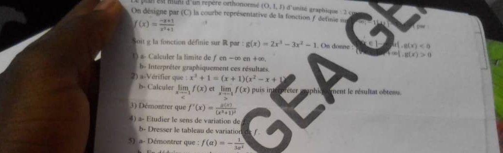 ln est muni d'un repère orthonormé (O,1,J) d'unité ahique 
On désigne par (C) la courbe représentative de la fonction detinie su
f(x)= (-x+1)/x^2+1 
Tomr 
Soit g la fonction définie sur R par : g(x)=2x^3-3x^2-1. On donne : k[,g(x)<0</tex> 
1) a- Calculer la limite de fen-∈fty cn+∈fty
f(x)|,g(x)>0
b- Interpréter graphiquement ces résultats. 
2) a-Vérifier que : x^3+1=(x+1)(x^2-x+1)
b- Calculer limlimits _xto -1f(x) et limlimits _xto -1f(x) puis interpréter graphiqu ement le résultat obtenu. 
3) Démontrer que f'(x)=frac g(x)(x^3+1)^2
4) a- Etudier le sens de variation de 
b- Dresser le tableau de variation d 
5) a- Démontrer que : f(alpha )=- 1/3alpha^2 