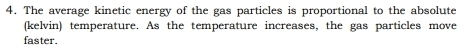 The average kinetic energy of the gas particles is proportional to the absolute 
(kelvin) temperature. As the temperature increases, the gas particles move 
faster.