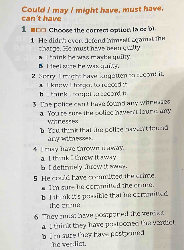 Could / may / might have, must have,
can’t have
1 ■ □□ Choose the correct option (a or b).
1 He didn’t even defend himself against the
charge. He must have been guilty.
a I think he was maybe guilty.
B I feel sure he was guilty.
2 Sorry, I might have forgotten to record it.
a I know I forgot to record it.
b I think I forgot to record it.
3 The police can’t have found any witnesses.
a You’re sure the police haven’t found any
witnesses.
b You think that the police haven’t found
any witnesses.
4 I may have thrown it away.
a I think I threw it away.
b I definitely threw it away.
5 He could have committed the crime.
a I'm sure he committed the crime.
b I think it’s possible that he committed
the crime.
6 They must have postponed the verdict.
a I think they have postponed the verdict.
b I'm sure they have postponed
the verdict.