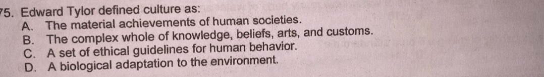 Edward Tylor defined culture as:
A. The material achievements of human societies.
B. The complex whole of knowledge, beliefs, arts, and customs.
C. A set of ethical guidelines for human behavior.
D. A biological adaptation to the environment.