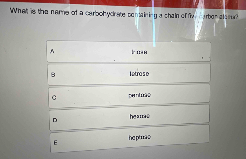 What is the name of a carbohydrate containing a chain of five carbon atoms?
A triose
B tetrose
C pentose
D
hexose
heptose
E