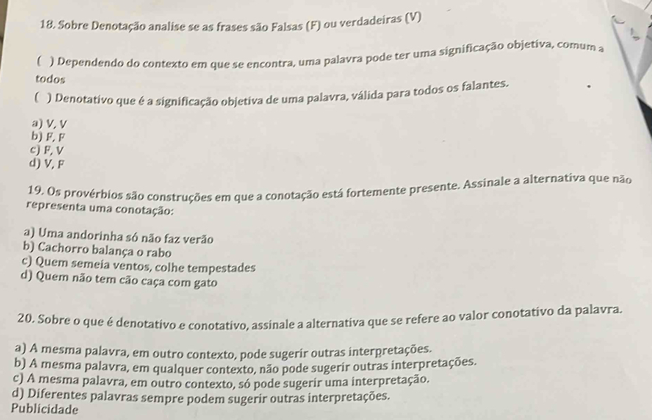 Sobre Denotação analise se as frases são Falsas (F) ou verdadeiras (V)
( ) Dependendo do contexto em que se encontra, uma palavra pode ter uma significação objetiva, comum a
todos
( ) Denotativo que é a significação objetiva de uma palavra, válida para todos os falantes.
a) V, V
b) F. F
c) F, V
d) V, F
19. Os provérbios são construções em que a conotação está fortemente presente. Assinale a alternativa que não
representa uma conotação:
a) Uma andorinha só não faz verão
b) Cachorro balança o rabo
c) Quem semeia ventos, colhe tempestades
d) Quem não tem cão caça com gato
20. Sobre o que é denotativo e conotativo, assinale a alternativa que se refere ao valor conotativo da palavra.
a) A mesma palavra, em outro contexto, pode sugerir outras interpretações.
b) A mesma palavra, em qualquer contexto, não pode sugerir outras interpretações.
c) A mesma palavra, em outro contexto, só pode sugerir uma interpretação.
d) Diferentes palavras sempre podem sugerir outras interpretações.
Publicidade