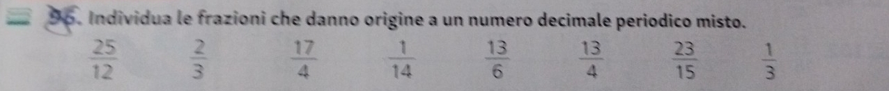 Individua le frazioni che danno origine a un numero decimale periodico misto.
 25/12   2/3 
 17/4   1/14   13/6   13/4   23/15   1/3 