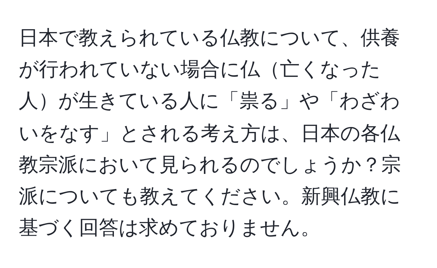 日本で教えられている仏教について、供養が行われていない場合に仏亡くなった人が生きている人に「祟る」や「わざわいをなす」とされる考え方は、日本の各仏教宗派において見られるのでしょうか？宗派についても教えてください。新興仏教に基づく回答は求めておりません。