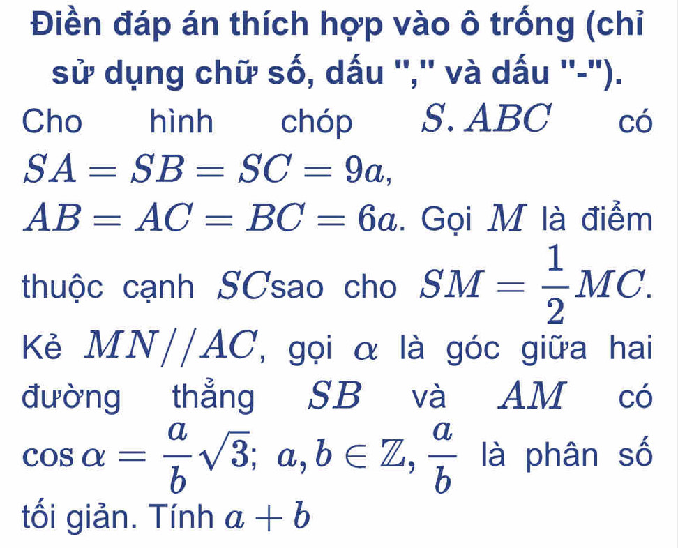 Điền đáp án thích hợp vào ô trống (chỉ 
sử dụng chữ số, dấu '','' và dấu ''-''). 
Cho hình chóp S. ABC có
SA=SB=SC=9a,
AB=AC=BC=6a. Gọi M là điểm 
thuộc cạnh SCsao cho SM= 1/2 MC. 
Kẻ MN//A C : , gọi α là góc giữa hai 
đường thẳng SB và AM có
cos alpha = a/b sqrt(3); a, b∈ Z,  a/b  là phân số 
tối giản. Tính a+b