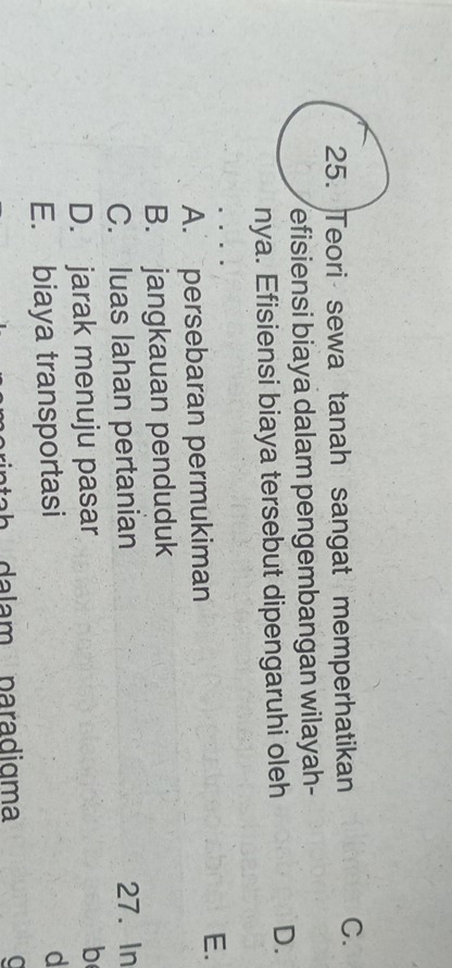 Teori sewa tanah sangat memperhatikan
C.
efisiensi biaya dalam pengembangan wilayah-
nya. Efisiensi biaya tersebut dipengaruhi oleh
D.
A. persebaran permukiman
E.
B. jangkauan penduduk
C. luas lahan pertanian 27. In
D. jarak menuju pasar
b
E. biaya transportasi
d
tah dalam paradigma C