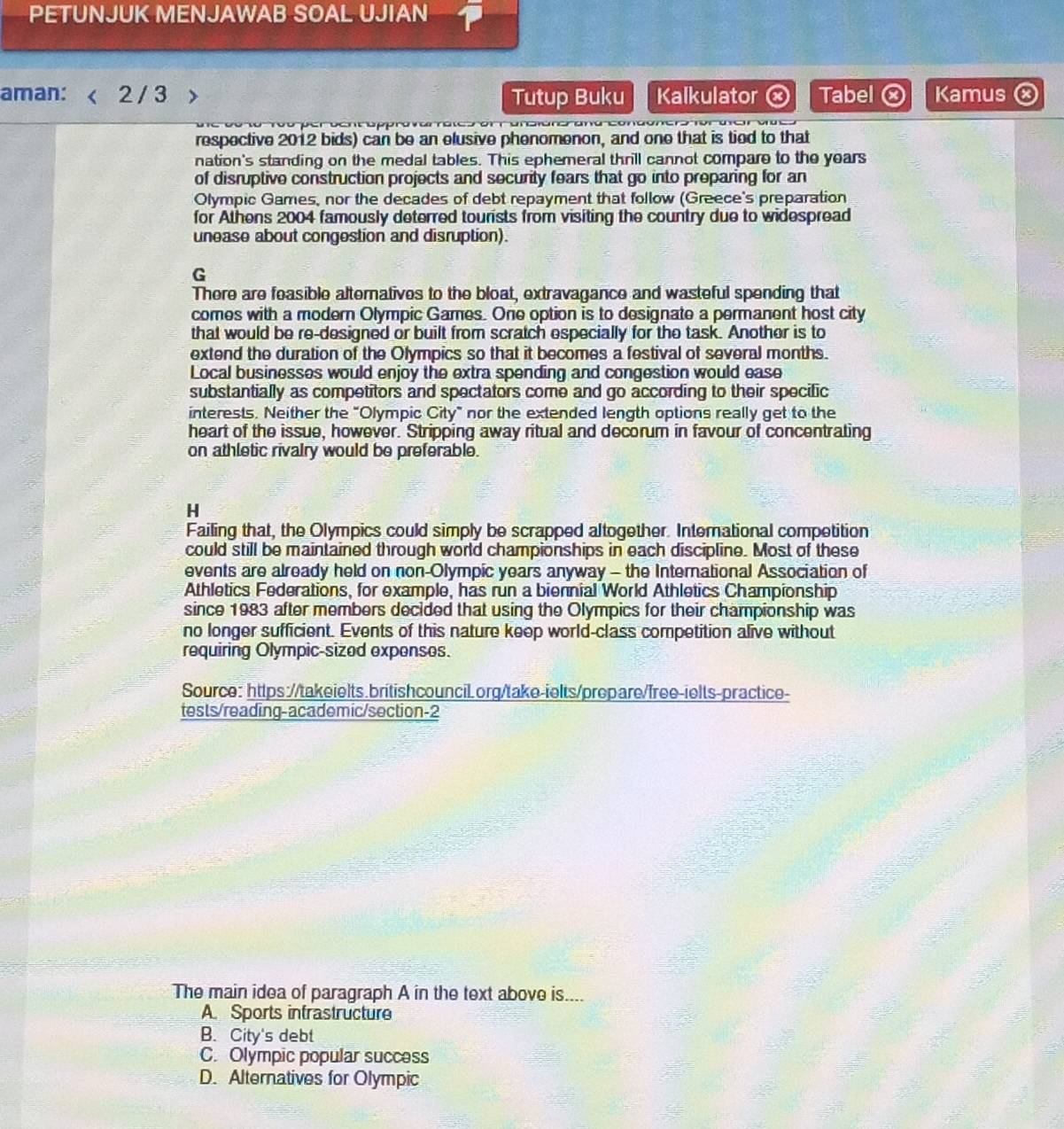 PETUNJUK MENJAWAB SOAL UJIAN
aman: 2 / 3 Tutup Buku Kalkulator Tabel Kamus
respective 201.2 bids) can be an elusive phenomenon, and one that is tied to that
nation's standing on the medal tables. This ephemeral thrill cannot compare to the years
of disruptive construction projects and security fears that go into preparing for an
Olympic Games, nor the decades of debt repayment that follow (Greece's preparation
for Athens 2004 famously deterred tourists from visiting the country due to widespread
unease about congestion and disruption).
G
There are feasible alternatives to the bloat, extravagance and wasteful spending that
comes with a modern Olympic Games. One option is to designate a permanent host city
that would be re-designed or built from scratch especially for the task. Another is to
extend the duration of the Olympics so that it becomes a festival of several months.
Local businesses would enjoy the extra spending and congestion would ease
substantially as competitors and spectators come and go according to their specific
interests. Neither the "Olympic City" nor the extended length options really get to the
heart of the issue, however. Stripping away ritual and decorum in favour of concentrating
on athletic rivalry would be preferable.
H
Failing that, the Olympics could simply be scrapped altogether. International competition
could still be maintained through world championships in each discipline. Most of these
events are already held on non-Olympic years anyway - the International Association of
Athletics Federations, for example, has run a biennial World Athletics Championship
since 1983 after members decided that using the Olympics for their championship was
no longer sufficient. Events of this nature keep world-class competition alive without
requiring Olympic-sized expenses.
Source: https://takeielts.britishcouncil.org/take-ielts/prepare/free-ielts-practice-
tests/reading-academic/section-2
The main idea of paragraph A in the text above is....
A. Sports intrastructure
B. City's debt
C. Olympic popular success
D. Alternatives for Olympic
